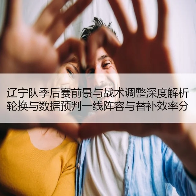 辽宁队季后赛前景与战术调整深度解析轮换与数据预判一线阵容与替补效率分析